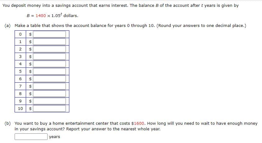 You deposit money into a savings account that earns interest. The balance B of the account after t years is given by
B = 1400 x 1.05 dollars.
(a) Make a table that shows the account balance for years 0 through 10. (Round your answers to one decimal place.)
4
8
$
10
(b) You want to buy a home entertainment center that costs $1600. How long will you need to wait to have enough money
in your savings account? Report your answer to the nearest whole year.
years
24
24
%24
