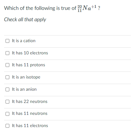 Which of the following is true of ?22 Na+1?
Check all that apply
It is a cation
O It has 10 electrons
O It has 11 protons
O It is an isotope
O It is an anion
O It has 22 neutrons
It has 11 neutrons
O It has 11 electrons
