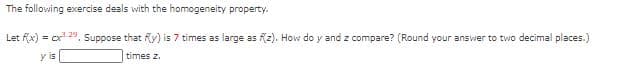 The following exercise deals with the homogeneity property.
Let Kx) = cx-4. Suppose that R) is 7 times as large as Kz). How do y and z compare? (Round your answer to two decimal places.)
y is
times z.
