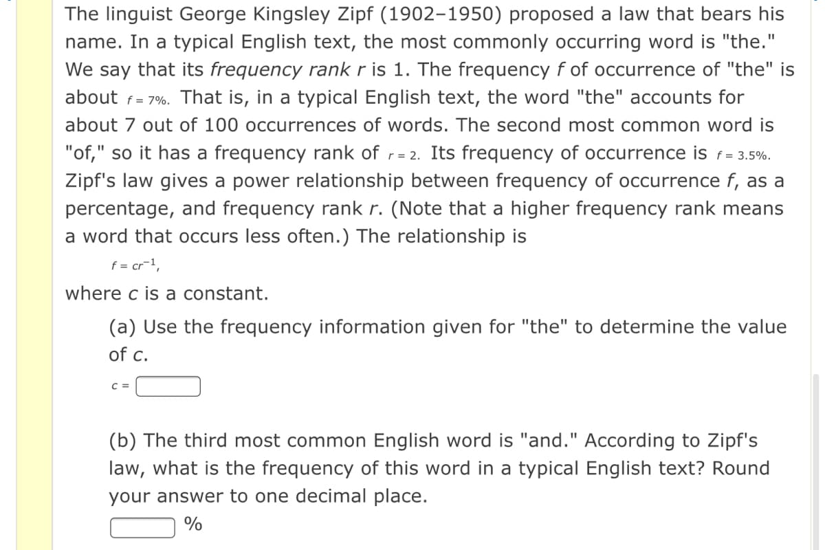 The linguist George Kingsley Zipf (1902-1950) proposed a law that bears his
name. In a typical English text, the most commonly occurring word is "the."
We say that its frequency rank r is 1. The frequency f of occurrence of "the" is
about f= 7%. That is, in a typical English text, the word "the" accounts for
about 7 out of 100 occurrences of words. The second most common word is
"of," so it has a frequency rank of r= 2. Its frequency of occurrence is f= 3.5%.
Zipf's law gives a power relationship between frequency of occurrence f, as a
%3D
percentage, and frequency rank r. (Note that a higher frequency rank means
a word that occurs less often.) The relationship is
f = cr-1,
where c is a constant.
(a) Use the frequency information given for "the" to determine the value
of c.
C =
(b) The third most common English word is "and." According to Zipf's
law, what is the frequency of this word in a typical English text? Round
your answer to one decimal place.
