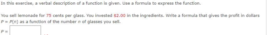 In this exercise, a verbal description of a function is given. Use a formula to express the function.
You sell lemonade for 75 cents per glass. You invested $2.00 in the ingredients. Write a formula that gives the profit in dollars
P = P(n) as a function of the number n of glasses you sell.
P =
