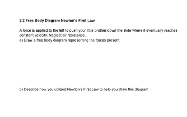 2.2 Free Body Diagram Newton's First Law
A force is applied to the left to push your little brother down the slide where it eventually reaches
constant velocity. Neglect air resistance.
a) Draw a free body diagram representing the forces present.
b) Describe how you utilized Newton's First Law to help you draw this diagram
