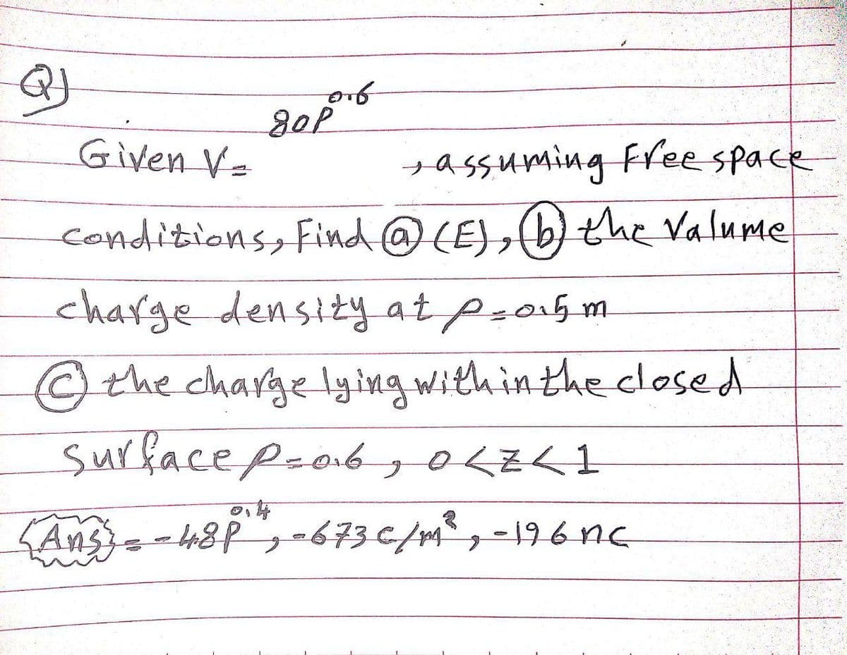 Given V=
+assuming free space
Conditions, find@(E),(b) the Valume
charge density at psa5 m
the charge lying with in the closed
surface p-ob
,OLZKI
,0くzく1
Ans=-48P,-673€/m³ , -196 nc
