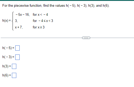 For the piecewise function, find the values h(-5), h(-3), h(3), and h(6).
-5x-16, for x < -4
h(x) = 3,
x+7,
h(-5) =
h(-3)=
h(3) =
h(6)=
for -4<x<3
for x ≥ 3