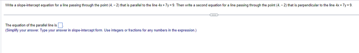 Write a slope-intercept equation for a line passing through the point (4, -2) that is parallel to the line 4x + 7y=9. Then write second equation for a line passing through the point (4, - 2) that is perpendicular to the line 4x + 7y=9.
The equation of the parallel line is
(Simplify your answer. Type your answer in slope-intercept form. Use integers or fractions for any numbers in the expression.)