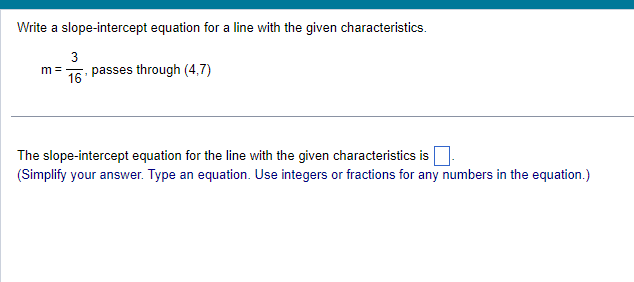 Write a slope-intercept equation for a line with the given characteristics.
3
m = passes through (4,7)
16
The slope-intercept equation for the line with the given characteristics is
(Simplify your answer. Type an equation. Use integers or fractions for any numbers in the equation.)