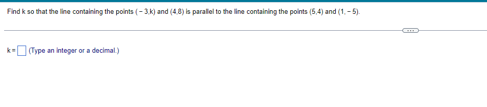 Find k so that the line containing the points (-3,k) and (4,8) is parallel to the line containing the points (5,4) and (1,-5).
k= (Type an integer or a decimal.)