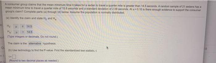 A consumer group claims that the mean minimum time it takes for a sedan to travel a quarter mile is greater than 14.5 seconds. A random sample of 21 sedans has a
mean minimum time to travel a quarter mile of 15.6 seconds and a standard deviation of 2.09 seconds. At a0,10 is there enough evidence to support the consumer
group's claim? Complete parts (a) through (d) below. Assume the population is normally distributed.
(a) Identify the claim and state Ho anid H,
S 14.5
> 14.5
ror Type integers or decimals. Do not round.)
The claim is the altemative hypothesis.
Qu
(b) Use technology to find the P-value. Find the standardized test statistic, t
(Round to two decimal places as needed.)
on
