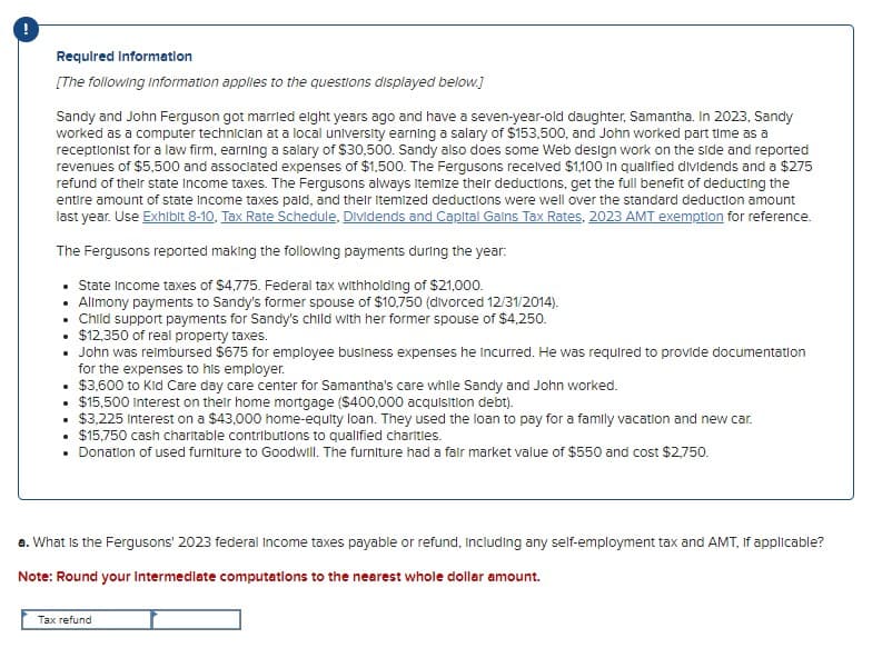 Required Information
[The following Information applies to the questions displayed below.]
Sandy and John Ferguson got married eight years ago and have a seven-year-old daughter, Samantha. In 2023, Sandy
worked as a computer technician at a local university earning a salary of $153,500, and John worked part time as a
receptionist for a law firm, earning a salary of $30,500. Sandy also does some Web design work on the side and reported
revenues of $5,500 and associated expenses of $1,500. The Fergusons received $1,100 in qualified dividends and a $275
refund of their state Income taxes. The Fergusons always itemize their deductions, get the full benefit of deducting the
entire amount of state income taxes paid, and their Itemized deductions were well over the standard deduction amount
last year. Use Exhibit 8-10, Tax Rate Schedule, Dividends and Capital Gains Tax Rates, 2023 AMT exemption for reference.
The Fergusons reported making the following payments during the year:
• State Income taxes of $4,775. Federal tax withholding of $21,000.
• Alimony payments to Sandy's former spouse of $10,750 (divorced 12/31/2014).
⚫ Child support payments for Sandy's child with her former spouse of $4,250.
• $12,350 of real property taxes.
• John was reimbursed $675 for employee business expenses he incurred. He was required to provide documentation
for the expenses to his employer.
• $3,600 to Kid Care day care center for Samantha's care while Sandy and John worked.
• $15,500 Interest on their home mortgage ($400,000 acquisition debt).
• $3,225 Interest on a $43,000 home-equity loan. They used the loan to pay for a family vacation and new car.
•
$15,750 cash charitable contributions to qualified charities.
• Donation of used furniture to Goodwill. The furniture had a fair market value of $550 and cost $2,750.
a. What is the Fergusons' 2023 federal income taxes payable or refund, including any self-employment tax and AMT, if applicable?
Note: Round your Intermediate computations to the nearest whole dollar amount.
Tax refund