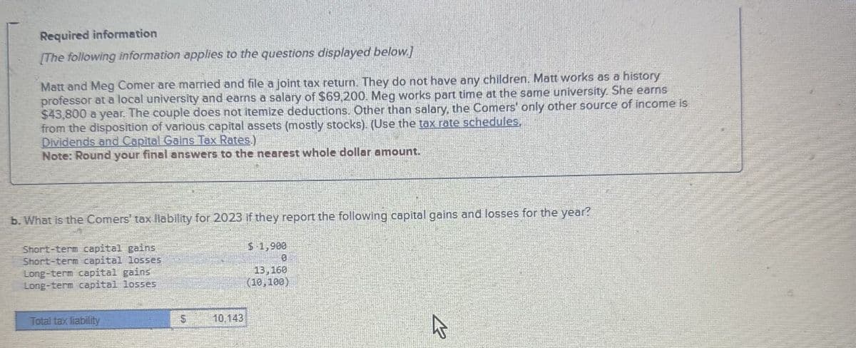 Required information
[The following information applies to the questions displayed below.]
Matt and Meg Comer are married and file a joint tax return. They do not have any children. Matt works as a history
professor at a local university and earns a salary of $69,200. Meg works part time at the same university. She earns
$43,800 a year. The couple does not itemize deductions. Other than salary, the Comers' only other source of income is
from the disposition of various capital assets (mostly stocks). (Use the tax rate schedules.
Dividends and Capital Gains Tax Rates.)
Note: Round your final answers to the nearest whole dollar amount.
b. What is the Comers' tax liability for 2023 if they report the following capital gains and losses for the year?
Short-term capital gains
Short-term capital losses
Long-term capital gains
$-1,900
0
13,160
Long-term capital losses
Total tax liability
$
10,143
(10,100)
B