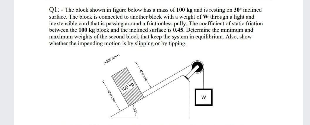 Q1: - The block shown in figure below has a mass of 100 kg and is resting on 30° inclined
surface. The block is connected to another block with a weight of W through a light and
inextensible cord that is passing around a frictionless pully. The coefficient of static friction
between the 100 kg block and the inclined surface is 0.45. Determine the minimum and
maximum weights of the second block that keep the system in equilibrium. Also, show
whether the impending motion is by slipping or by tipping.
-300 mm-
100 kg
450 m
600 mm
