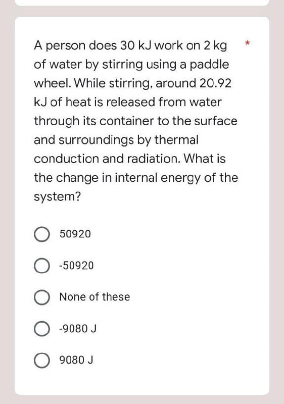 A person does 30 kJ work on 2 kg
of water by stirring using a paddle
wheel. While stirring, around 20.92
kJ of heat is released from water
through its container to the surface
and surroundings by thermal
conduction and radiation. What is
the change in internal energy of the
system?
50920
-50920
None of these
-9080 J
9080 J
