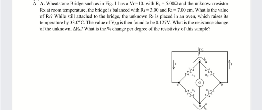 A. A. Wheatstone Bridge such as in Fig. 1 has a Vo=10. with R = 5.002 and the unknown resistor
Rx at room temperature, the bridge is balanced with R1 = 3.00 and R2=7.00 cm. What is the value
of Rx? While still attached to the bridge, the unknown Rx is placed in an oven, which raises its
temperature by 33.0° C. The value of VAB is then found to be 0.127V. What is the resistance change
of the unknown, AR;? What is the % change per degree of the resistivity of this sample?
