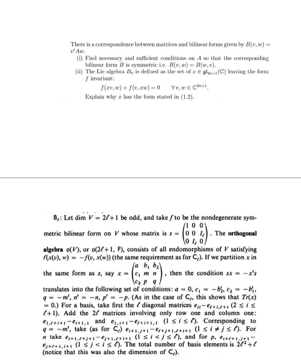 There is a correspondence between matrices and bilinear forms given by B(v, w):
v' Aw.
(i) Find necessary and sufficient conditions on A so that the corresponding
bilinear form B is symmetric i.e. B(v, w) = B(w, v).
(ii) The Lie algebra B, is defined as the set of a € gl1(C) leaving the form
f invariant:
f(xv, w) + f(v, xw) = 0
Vv, w e C2n+1.
Explain why a has the form stated in (1.2).
B,: Let dim V = 2l+1 be odd, and take f to be the nondegenerate sym-
(1 0 0
metric bilinear form on V whose matrix is s = 0 0 I,
The orthogonal
algebra o(V), or o(26+1, F), consists of all endomorphisms of V satisfying
(x(v), w) = -(v, x(w)) (the same requirement as for C,). If we partition x in
/a b, ba
C, mn
\C2 P q
translates into the following set of conditions: a = 0, c, = -b, c2 =
q = -m', n' = -n, p' -p. (As in the case of C,, this shows that Tr(x)
= 0.) For a basis, take first the diagonal matrices eu-e+i,t+i (2 sis
l+1). Add the 2l matrices involving only row one and column one:
the same form as s, say x =
then the condition sx = -x's
- b,
e1,+i+1-e+1,1 and e,1+1-e+i+1,1 (1 s is). Corresponding to
q = -m', take (as for C) e+1J+1-++1,t+i+1 (I <i +js). For
n take e+1,t+j+1-e+1,+i+1 (1 si<js), and for p, ete+i.+
ej+e+1,1+1 (1 sj<is(). The total number of basis elements is 222+l
(notice that this was also the dimension of C).
