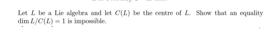 Let L be a Lie algebra and let C(L) be the centre of L. Show that an equality
dim L/C(L) = 1 is impossible.
