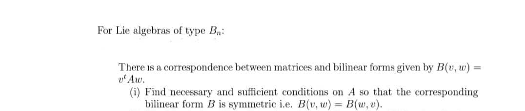 For Lie algebras of type Bn:
There is a correspondence between matrices and bilinear forms given by B(v, w) =
v' Aw.
(i) Find necessary and sufficient conditions on A so that the corresponding
bilinear form B is symmetric i.e. B(v, w) = B(w, v).
