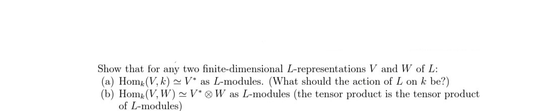 Show that for any two finite-dimensional L-representations V and W of L:
(a) Hom (V, k) ~ V* as L-modules. (What should the action of L on k be?)
(b) Hom (V, W) ~V* ® W as L-modules (the tensor product is the tensor product
of L-modules)
