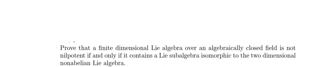 Prove that a finite dimensional Lie algebra over an algebraically closed field is not
nilpotent if and only if it contains a Lie subalgebra isomorphic to the two dimensional
nonabelian Lie algebra.
