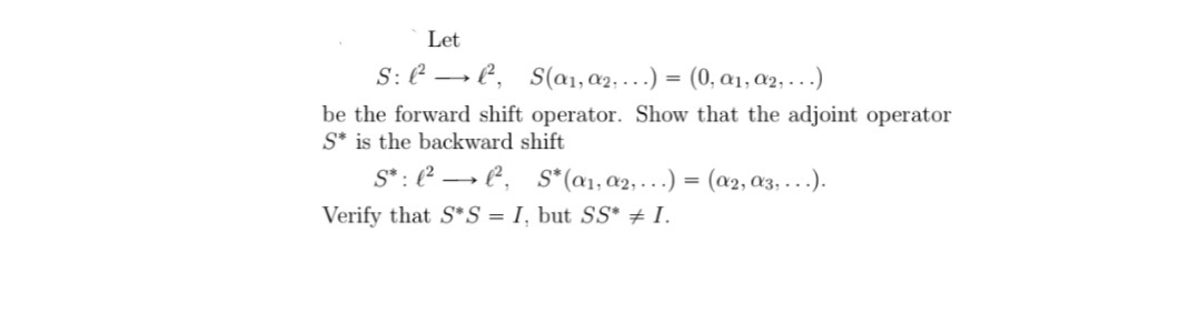 Let
S: E → E, S(a1, a2, ...) = (0, a1, a2, ...)
be the forward shift operator. Show that the adjoint operator
S* is the backward shift
S*: (² → P,
S*(a1, a2,...) = (a2, a3, ...).
Verify that S*S = I, but SS* + I.
