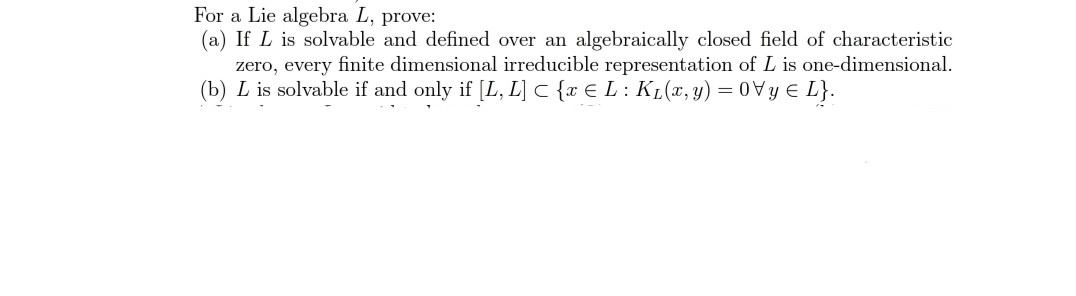 For a Lie algebra L, prove:
(a) If L is solvable and defined over an algebraically closed field of characteristic
zero, every finite dimensional irreducible representation of L is one-dimensional.
(b) L is solvable if and only if [L, L] C {x € L: KL(x, y) = 0Vy E L}.
