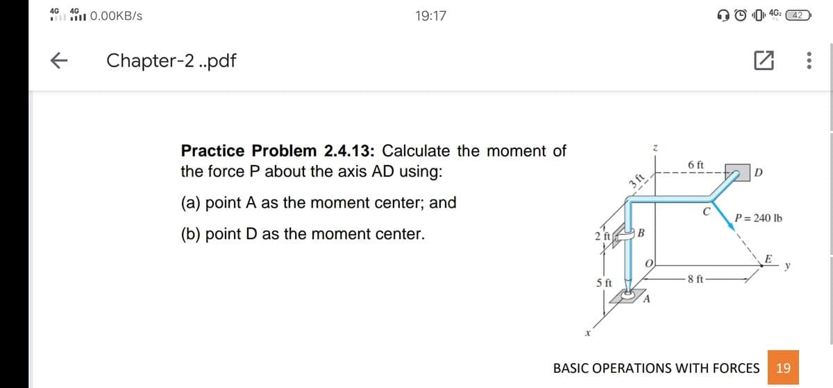 4G
4G
l 0.0OKB/s
19:17
4G2
42
Chapter-2 .pdf
Practice Problem 2.4.13: Calculate the moment of
the force P about the axis AD using:
6 ft
D
(a) point A as the moment center; and
3 ft
(b) point D as the moment center.
P = 240 lb
2 ft
|B
y
5 ft
8 ft
BASIC OPERATIONS WITH FORCES
19
