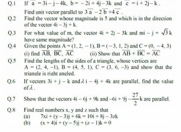 If a 3i-j-4k, b= -2i + 4j-3k and c i+ 2j -k.
Find unit vector parallel to 3 a -2 b +4 c.
Q.2 Find the vector whose magnitude is 5 and which is in the direction
of the vector 4i- 3j + k.
For what value of m, the vector 4i + 2j - 3k and mi -j+ 3k
have same magnitude?
Given the points A (1, 2, -1), B (-3, 1, 2) and C (0, -4, 3)
(i) find AB, BC, AC
Q.5 Find the lengths of the sides of a triangle, whose vertices are
A (2, 4, -1), B (4, 5, 1), C (3, 6, -3) and show that the
triangle is right angled.
Q.1
Q.3
Q.4
(ii) Show that AB+ BC AC
%3D
Q.6 If vectors 3i + j - k and 2 i - 4j + 4k are parallel, find the value
of A.
27
Q.7
Show that the vectors 4i - 6j + 9k and-6i + 9j -k are parallel.
Q.8
Find real numbers x, y and z such that
(a)
(b)
7xi + (y-3)j + 6k = 10i + 8j - 3zk
(x + 4)i + (y-5)j+(z-1)k 0
