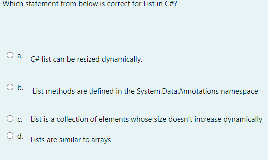 Which statement from below is correct for List in C#?
O a.
O b.
O c.
O d.
C# list can be resized dynamically.
List methods are defined in the System.Data.Annotations namespace
List is a collection of elements whose size doesn't increase dynamically
Lists are similar to arrays