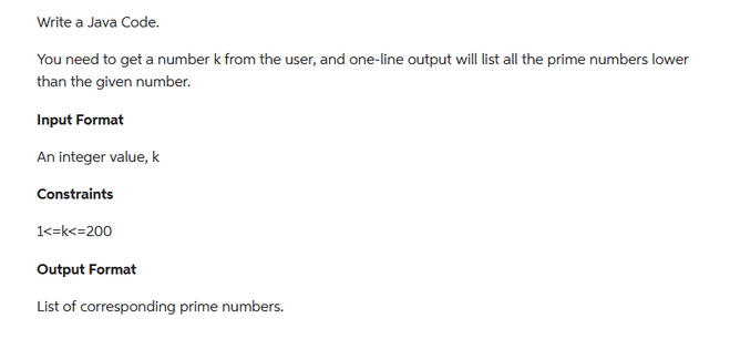 Write a Java Code.
You need to get a number k from the user, and one-line output will list all the prime numbers lower
than the given number.
Input Format
An integer value, k
Constraints
1<=k<=200
Output Format
List of corresponding prime numbers.