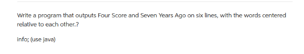 Write a program that outputs Four Score and Seven Years Ago on six lines, with the words centered
relative to each other.?
info; (use java)