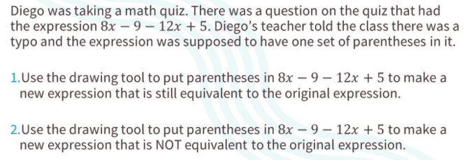 Diego was taking a math quiz. There was a question on the quiz that had
the expression 8x – 9 – 12x + 5. Diego's teacher told the class there was a
typo and the expression was supposed to have one set of parentheses in it.
1.Use the drawing tool to put parentheses in 8x – 9 – 12x + 5 to make a
new expression that is still equivalent to the original expression.
2.Use the drawing tool to put parentheses in 8x – 9 – 12x + 5 to make a
new expression that is NOT equivalent to the original expression.
