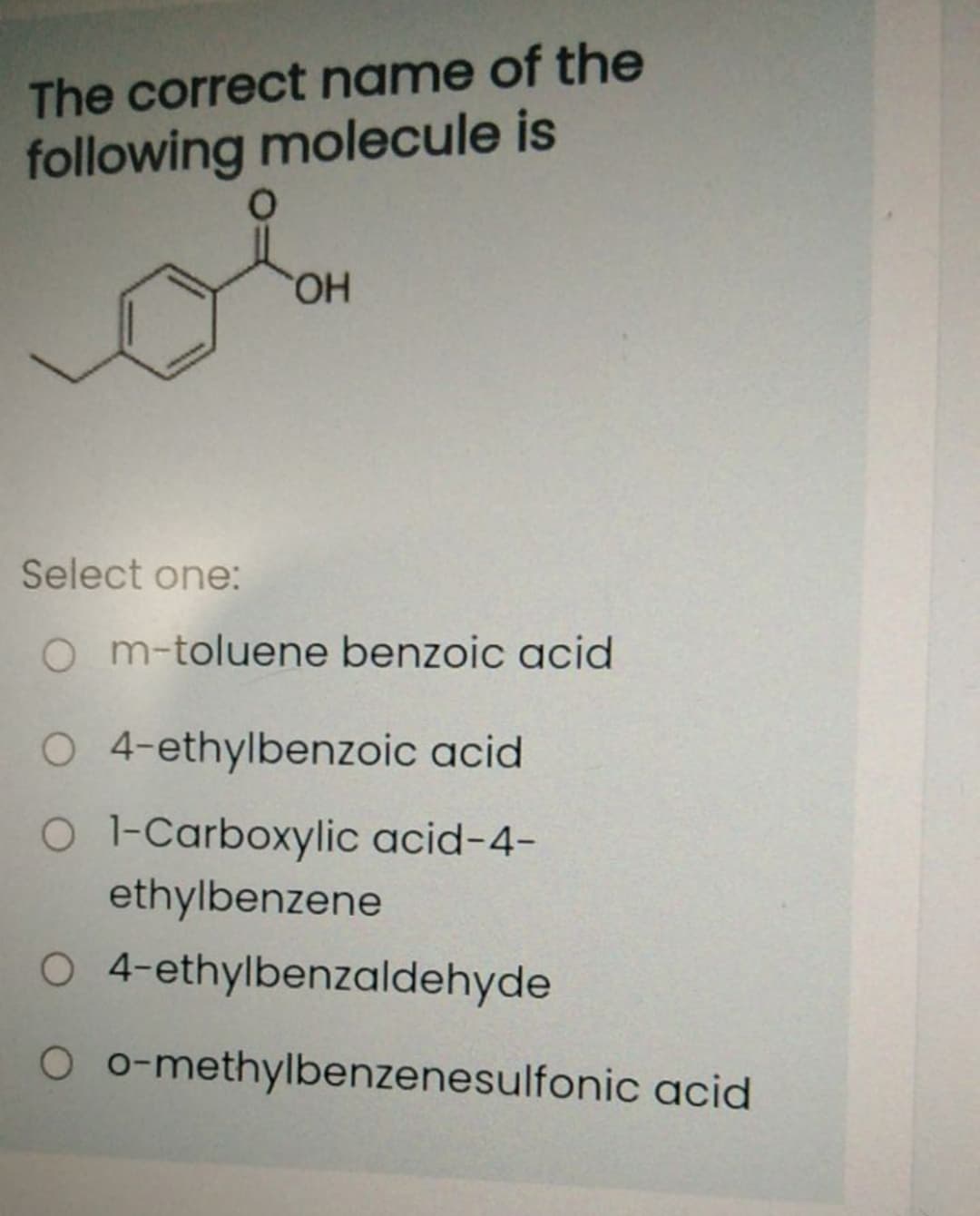 The correct name of the
following molecule is
HO,
Select one:
O m-toluene benzoic acid
O 4-ethylbenzoic acid
O -Carboxylic acid-4-
ethylbenzene
O 4-ethylbenzaldehyde
O o-methylbenzenesulfonic acid
