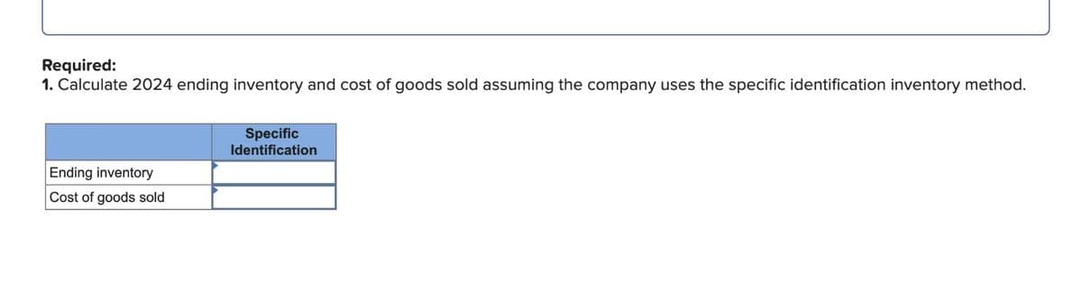 Required:
1. Calculate 2024 ending inventory and cost of goods sold assuming the company uses the specific identification inventory method.
Ending inventory
Cost of goods sold
Specific
Identification