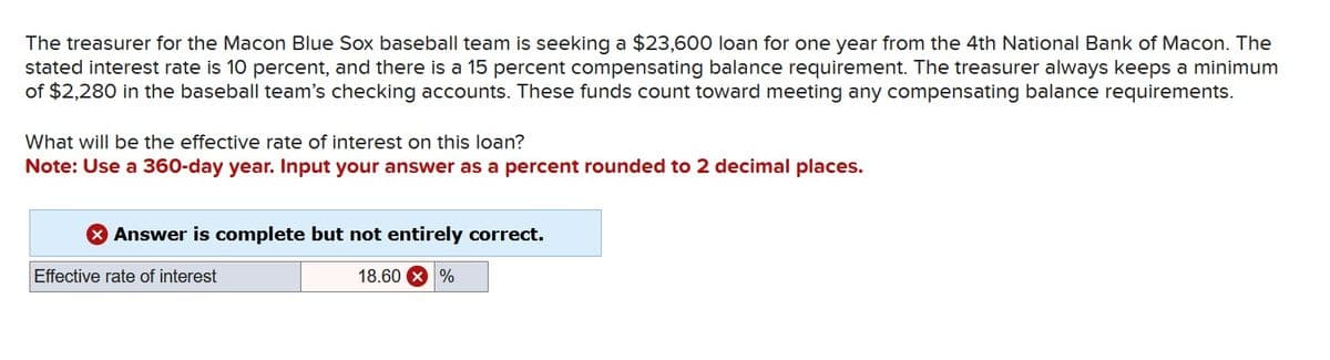 The treasurer for the Macon Blue Sox baseball team is seeking a $23,600 loan for one year from the 4th National Bank of Macon. The
stated interest rate is 10 percent, and there is a 15 percent compensating balance requirement. The treasurer always keeps a minimum
of $2,280 in the baseball team's checking accounts. These funds count toward meeting any compensating balance requirements.
What will be the effective rate of interest on this loan?
Note: Use a 360-day year. Input your answer as a percent rounded to 2 decimal places.
> Answer is complete but not entirely correct.
18.60 X %
Effective rate of interest