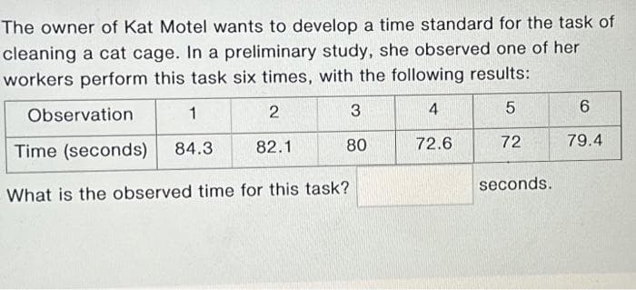 The owner of Kat Motel wants to develop a time standard for the task of
cleaning a cat cage. In a preliminary study, she observed one of her
workers perform this task six times, with the following results:
2
3
4
5
82.1
80
72
1
Time (seconds) 84.3
What is the observed time for this task?
Observation
72.6
seconds.
6
79.4