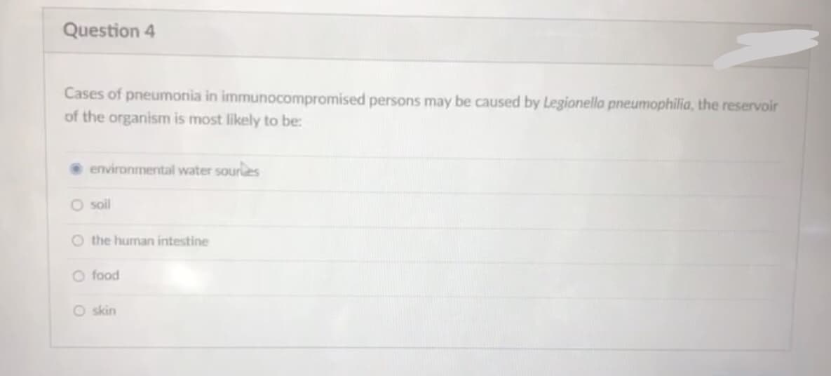 Question 4
Cases of pneumonia in immunocompromised persons may be caused by Legionella pneumophilia, the reservoir
of the organism is most likely to be:
environmental water souries
O soil
O the human intestine
O food
O skin
