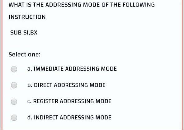 WHAT IS THE ADDRESSING MODE OF THE FOLLOWING
INSTRUCTION
SUB SI,BX
Select one:
a. IMMEDIATE ADDRESSING MODE
b. DIRECT ADDRESSING MODE
c. REGISTER ADDRESSING MODE
d. INDIRECT ADDRESSING MODE
