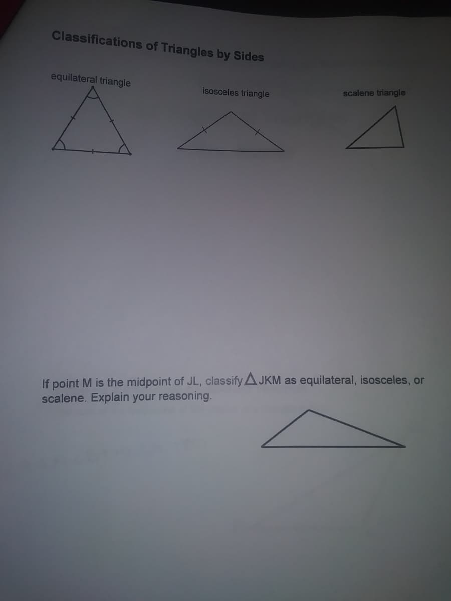 Classifications of Triangles by Sides
equilateral triangle
scalene triangle
isosceles triangle
If point M is the midpoint of JL, classify AJKM as equilateral, isosceles, or
scalene. Explain your reasoning.
