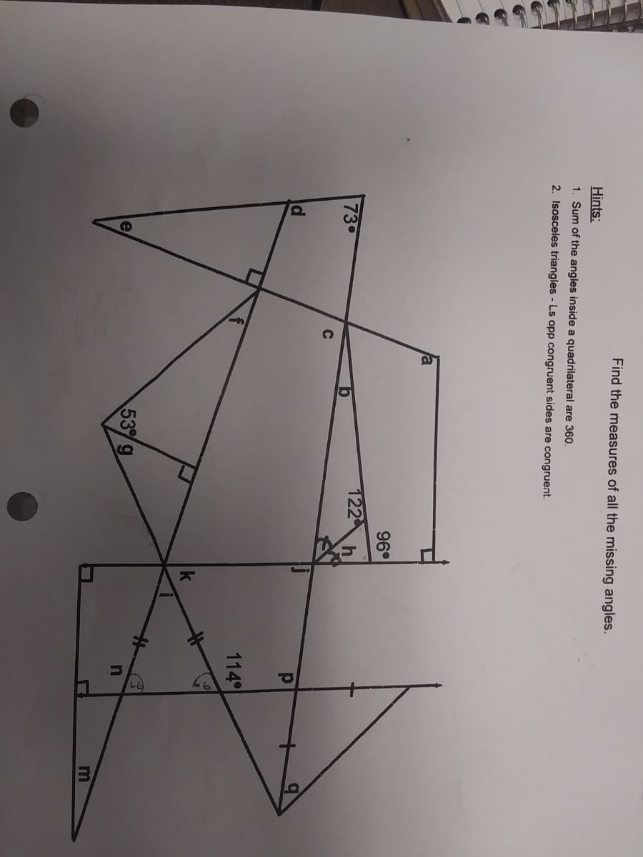 口
Find the measures of all the missing angles.
Hints:
1. Sum of the angles inside a quadrilateral are 360.
2. Isosceles triangles - Ls opp congruent sides are congruent.
a
96°
122
73
114
53g
e
