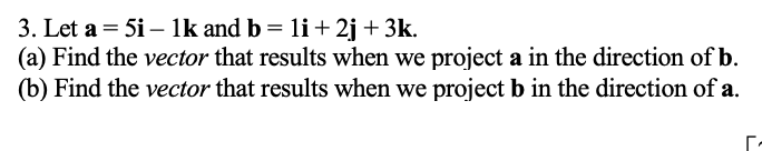 3. Let a = 5i – Ik and b = 1li+2j +3k.
(a) Find the vector that results when we project a in the direction of b.
(b) Find the vector that results when we project b in the direction of a.
