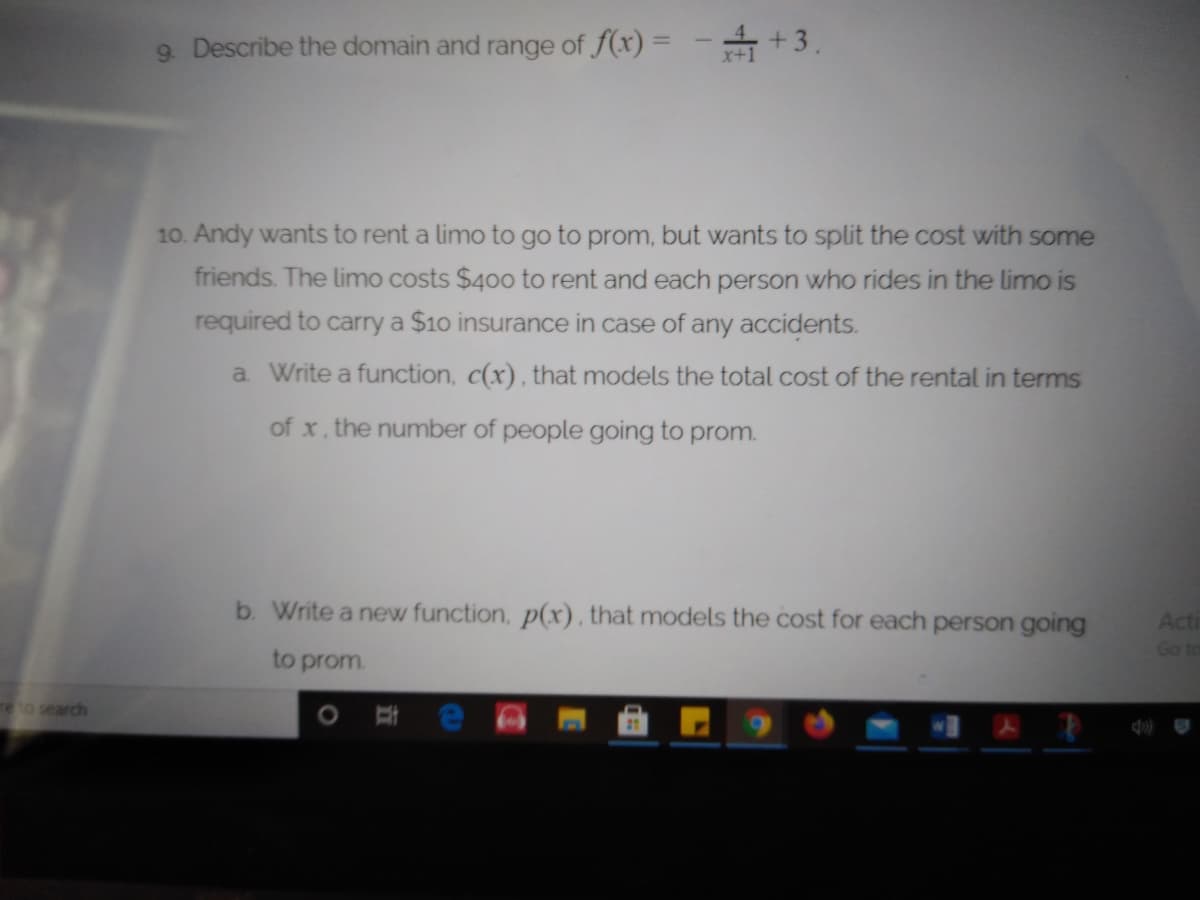 9 Describe the domain and range of f(x) = - +3.
10. Andy wants to rent a limo to go to prom, but wants to split the cost with some
friends. The limo costs $400 to rent and each person who rides in the limo is
required to carry a $10 insurance in case of any accidents.
a Write a function, c(x) , that models the total cost of the rental in terms
of x, the number of people going to prom.
b. Write a new function, p(x), that models the cost for each person going
Acti
Go to
to prom.
re to search
