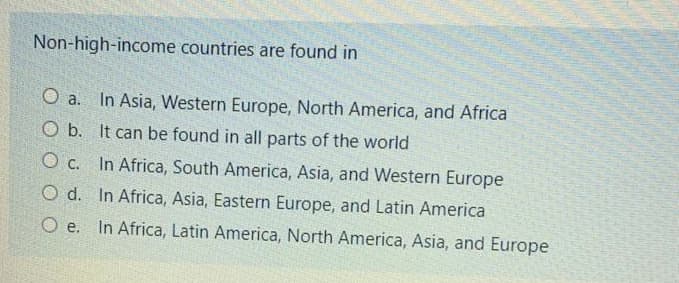 Non-high-income countries are found in
O a.
In Asia, Western Europe, North America, and Africa
O b. It can be found in all parts of the world
O c. In Africa, South America, Asia, and Western Europe
O d. In Africa, Asia, Eastern Europe, and Latin America
O e. In Africa, Latin America, North America, Asia, and Europe
