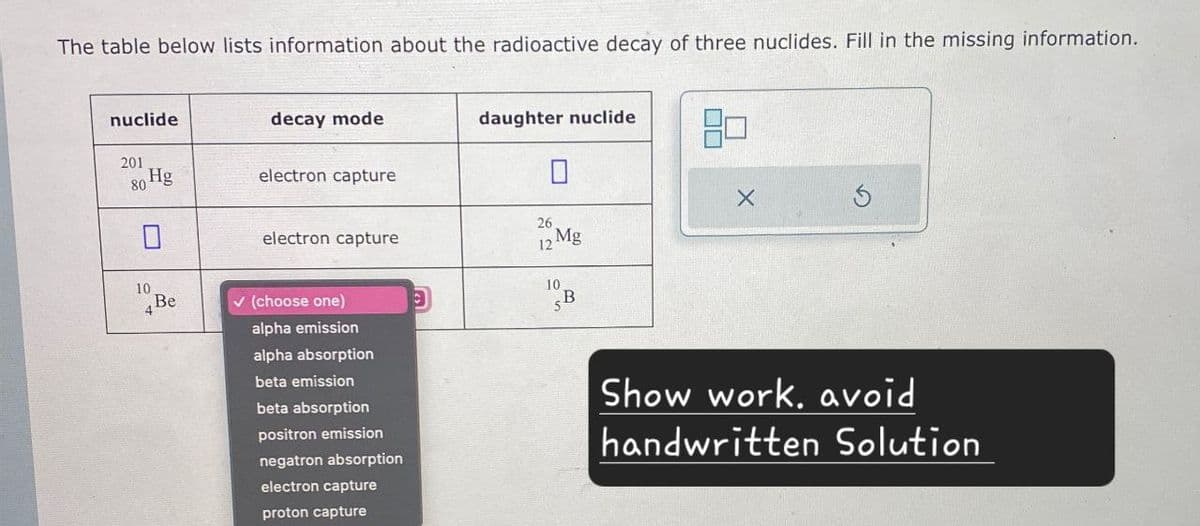 The table below lists information about the radioactive decay of three nuclides. Fill in the missing information.
nuclide
daughter nuclide
decay mode
201
Hg
80
electron capture
☐
26
electron capture
12
Mg
10
10
4 Be
✓ (choose one)
alpha emission
B
alpha absorption
beta emission
beta absorption
positron emission
negatron absorption
electron capture
proton capture
Show work, avoid
handwritten Solution