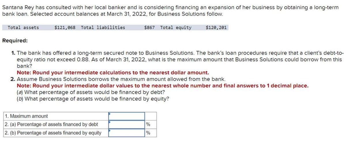 Santana Rey has consulted with her local banker and is considering financing an expansion of her business by obtaining a long-term
bank loan. Selected account balances at March 31, 2022, for Business Solutions follow.
Total assets
Required:
$121,068 Total liabilities
$867 Total equity
$120,201
1. The bank has offered a long-term secured note to Business Solutions. The bank's loan procedures require that a client's debt-to-
equity ratio not exceed 0.88. As of March 31, 2022, what is the maximum amount that Business Solutions could borrow from this
bank?
Note: Round your intermediate calculations to the nearest dollar amount.
2. Assume Business Solutions borrows the maximum amount allowed from the bank.
Note: Round your intermediate dollar values to the nearest whole number and final answers to 1 decimal place.
(a) What percentage of assets would be financed by debt?
(b) What percentage of assets would be financed by equity?
1. Maximum amount
2. (a) Percentage of assets financed by debt
2. (b) Percentage of assets financed by equity
%
%