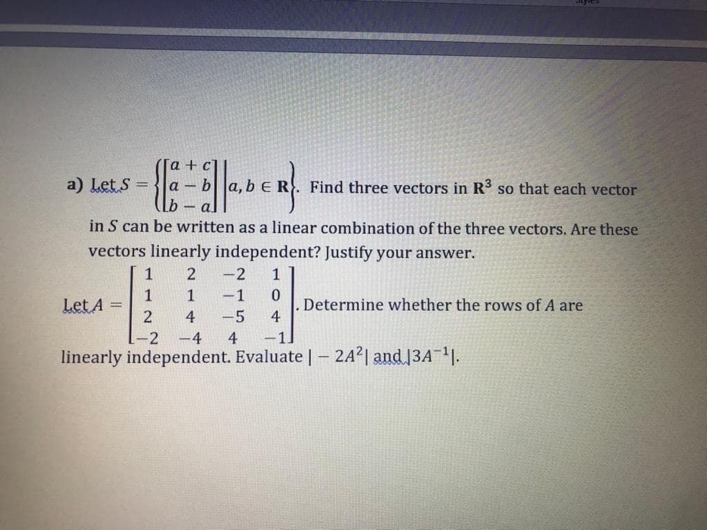 [a+
a) Let S =
bER
Find three vectors in R so that each vector
- a
in S can be written as a linear combination of the three vectors. Are these
vectors linearly independent? Justify your answer.
1
-2
1
1
Let A
1
-1
Determine whether the rows of A are
4
4
-5
-2
-4
4
-1.
linearly independent. Evaluate |– 242| and 13A 11.
