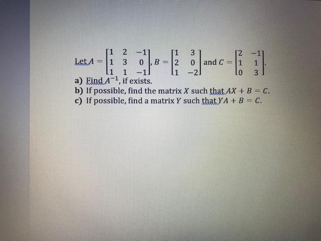 [1
-1]
[1
B = |2
3
[2
-1
Let A
3.
0 and C =|1
1
.1
1
-1.
.1
-2]
Lo
3
a) Eind A-1, if exists.
b) If possible, find the matrix X such that AX + B = C.
c) If possible, find a matrix Y such that YA +B = C.
