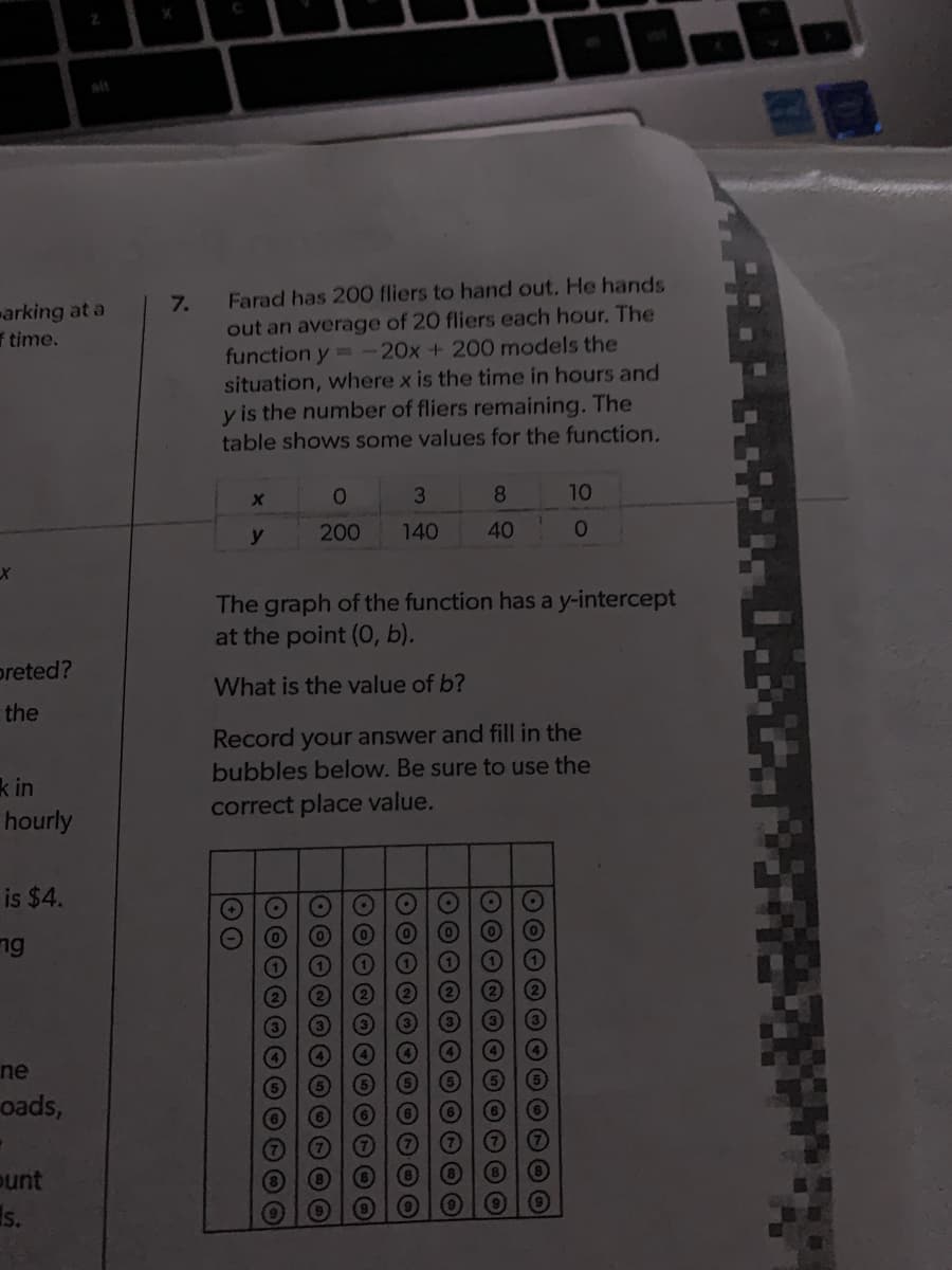 Farad has 200 fliers to hand out. He hands
7.
out an average of 20 fliers each hour, The
function y= -20x+ 200 models the
situation, where x is the time in hours and
y is the number of fliers remaining. The
table shows some values for the function.
arking at a
f time.
3
8.
10
y
200
140
40
The graph of the function has a y-intercept
at the point (O, b).
preted?
What is the value of b?
the
Record your answer and fill in the
bubbles below. Be sure to use the
k in
hourly
correct place value.
is $4.
ng
ne
oads,
(7)
ount
Is.
O000
10000
O000
O000
1000000000O
O O O O O
60000O00000
