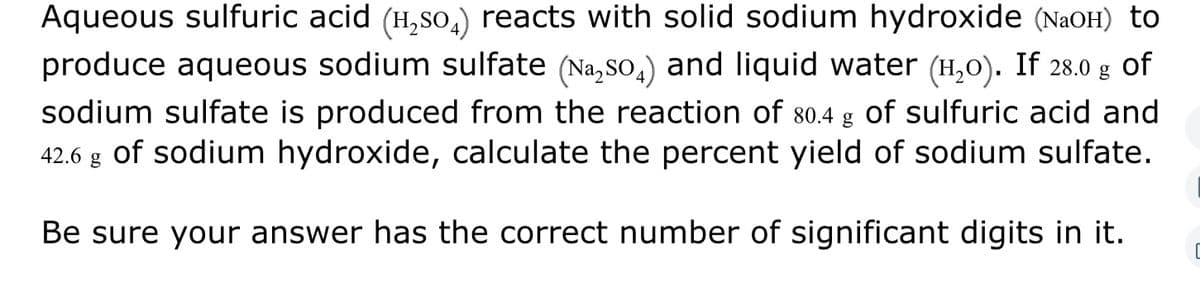 Aqueous sulfuric acid (H₂SO4) reacts with solid sodium hydroxide (NaOH) to
produce aqueous sodium sulfate (Na₂SO4) and liquid water (H₂O). If 28.0 g of
sodium sulfate is produced from the reaction of 80.4 g of sulfuric acid and
42.6 g of sodium hydroxide, calculate the percent yield of sodium sulfate.
Be sure your answer has the correct number of significant digits in it.