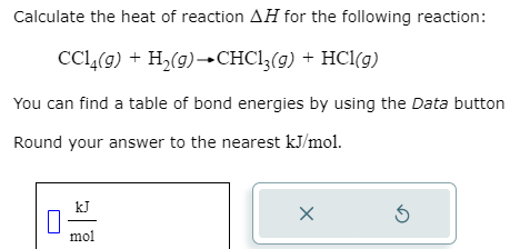 Calculate the heat of reaction AH for the following reaction:
CC14(g) + H₂(g) →CHC13(g) + HCl(g)
You can find a table of bond energies by using the Data button
Round your answer to the nearest kJ/mol.
kJ
mol
X
5