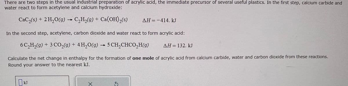 There are two steps in the usual industrial preparation of acrylic acid, the immediate precursor of several useful plastics. In the first step, calcium carbide and
water react to form acetylene and calcium hydroxide:
CaC₂(s) + 2 H₂O(g) → C₂H₂(g) + Ca(OH)₂(s)
-
In the second step, acetylene, carbon dioxide and water react to form acrylic acid:
6C₂H₂(g) + 3 CO₂(g) + 4H₂O(g) → 5 CH₂CHCO₂(g)
ΔΗ = 132. kJ
Calculate the net change in enthalpy for the formation of one mole of acrylic acid from calcium carbide, water and carbon dioxide from these reactions.
Round your answer to the nearest kJ.
KJ
X
Ś
AH-414. kJ