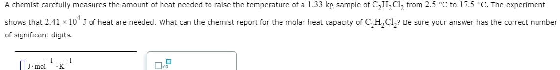 A chemist carefully measures the amount of heat needed to raise the temperature of a 1.33 kg sample of C₂H₂Cl₂ from 2.5 °C to 17.5 °C. The experiment
shows that 2.41 × 10* J of heat are needed. What can the chemist report for the molar heat capacity of C₂H₂Cl₂? Be sure your answer has the correct number
of significant digits.
-1
J-mol .K
-1